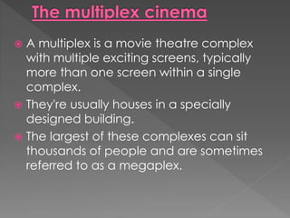  A multiplex is a movie theatre complex 
with multiple exciting screens, typically 
more than one screen within a single 
complex. 
 They're usually houses in a specially 
designed building. 
 The largest of these complexes can sit 
thousands of people and are sometimes 
referred to as a megaplex. 
 