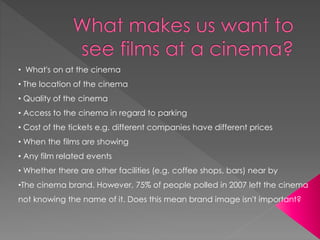 • What's on at the cinema 
• The location of the cinema 
• Quality of the cinema 
• Access to the cinema in regard to parking 
• Cost of the tickets e.g. different companies have different prices 
• When the films are showing 
• Any film related events 
• Whether there are other facilities (e.g. coffee shops, bars) near by 
•The cinema brand. However, 75% of people polled in 2007 left the cinema 
not knowing the name of it. Does this mean brand image isn't important? 
 