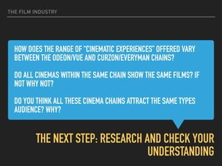 HOW DOES THE RANGE OF “CINEMATIC EXPERIENCES” OFFERED VARY
BETWEEN THE ODEON/VUE AND CURZON/EVERYMAN CHAINS?  
DO ALL CINEMAS WITHIN THE SAME CHAIN SHOW THE SAME FILMS? IF
NOT WHY NOT?
 
DO YOU THINK ALL THESE CINEMA CHAINS ATTRACT THE SAME TYPES
AUDIENCE? WHY?  
THE NEXT STEP: RESEARCH AND CHECK YOUR
UNDERSTANDING
THE FILM INDUSTRY
 