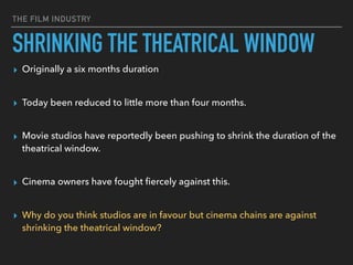 THE FILM INDUSTRY
SHRINKING THE THEATRICAL WINDOW
▸ Originally a six months duration  
▸ Today been reduced to little more than four months. 
▸ Movie studios have reportedly been pushing to shrink the duration of the
theatrical window.  
▸ Cinema owners have fought ﬁercely against this.  
▸ Why do you think studios are in favour but cinema chains are against
shrinking the theatrical window?
 