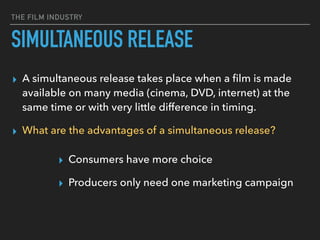 THE FILM INDUSTRY
SIMULTANEOUS RELEASE
▸ A simultaneous release takes place when a ﬁlm is made
available on many media (cinema, DVD, internet) at the
same time or with very little difference in timing.
▸ What are the advantages of a simultaneous release?
▸ Consumers have more choice
▸ Producers only need one marketing campaign
 
