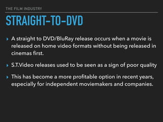 THE FILM INDUSTRY
STRAIGHT-TO-DVD
▸ A straight to DVD/BluRay release occurs when a movie is
released on home video formats without being released in
cinemas ﬁrst.
▸ S.T.Video releases used to be seen as a sign of poor quality
▸ This has become a more proﬁtable option in recent years,
especially for independent moviemakers and companies.
 
