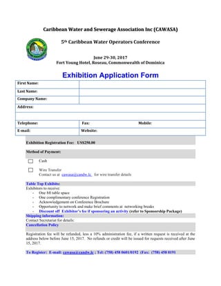 Caribbean Water and Sewerage Association Inc (CAWASA)
5th Caribbean Water Operators Conference
June 29-30, 2017
Fort Young Hotel, Roseau, Commonwealth of Dominica
Exhibition Application Form
Exhibition Registration Fee: US$250.00
Method of Payment:
Cash
Wire Transfer
Contact us at cawasa@candw.lc for wire transfer details
Table Top Exhibits:
Exhibitors to receive:
- One 8ft table space
- One complimentary conference Registration
- Acknowledgement on Conference Brochure
- Opportunity to network and make brief comments at networking breaks
- Discount off Exhibitor’s fee if sponsoring an activity (refer to Sponsorship Package)
Shipping information:
Contact Secretariat for details:
Cancellation Policy
Registration fee will be refunded, less a 10% administration fee, if a written request is received at the
address below before June 15, 2017. No refunds or credit will be issued for requests received after June
15, 2017.
To Register: E-mail: cawasa@candw.lc ; Tel: (758) 458 0601/0192 (Fax: (758) 458 0191
First Name:
Last Name:
Company Name:
Address:
Telephone: Fax: Mobile:
E-mail: Website:
 
