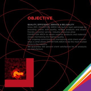QUALITY, EFFICIENCY, SERVICE & RELIABILITY
Since 2011, EXHIBITION ARCH has built a loyal patronage by
providing clients with quality, reliable products and ecient,
friendly customer service. Industry resources allow
EXHIBITION ARCH to obtain superior products and materials,
always maintaining the highest quality.
This ongoing commitment to maintaining solid client relation-
ships is what allows EXHIBITION ARCH to be the most trusted
name in the industry.
We guarantee 100 percent client satisfaction for all products
we manufacture.
OBJECTIVE
 