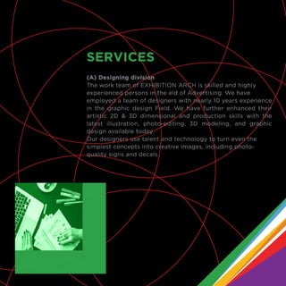 (A) Designing division
The work team of EXHIBITION ARCH is skilled and highly
experienced persons in the eld of Advertising. We have
employed a team of designers with nearly 10 years experience
in the graphic design Field. We have further enhanced their
artistic 2D & 3D dimensional and production skills with the
latest illustration, photo-editing, 3D modeling, and graphic
design available today.
Our designers use talent and technology to turn even the
simplest concepts into creative images, including photo-
quality signs and decals.
SERVICES
 