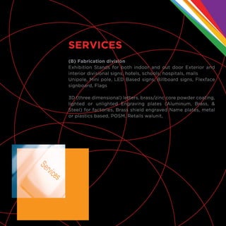 (B) Fabrication division
Exhibition Stands for both indoor and out door Exterior and
interior divisional signs, hotels, schools, hospitals, malls
Unipole, Mini pole, LED Based signs, Billboard signs, Flexface
signboard, Flags
3D (three dimensional) letters, brass/zinc core powder coating,
lighted or unlighted Engraving plates (Aluminum, Brass, &
Steel) for factories, Brass shield engraved Name plates, metal
or plastics based, POSM, Retails walunit,
SERVICES
 