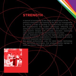 In pursuit of excellence at the onset of last quarter of the
previous millennium and starting of the new, our management
is working in order to develop our performance to cope with
the developments and modern techniques. reflecting and
achieving our success and commitment with creations, inno-
vate dynamic designs with accurate, execution, expressing
clear, superior and flawless advertisment instrument.
We are dedicated to creating the highest quality products,
exceeding customer expectations has positioned us as one of
the most respected sign companies.
Our skilled professionals, uses the latest design technology
and fabrication techniques, that produce quality signage to
meet our clients’ individual and very unique needs.
STRENGTH
 