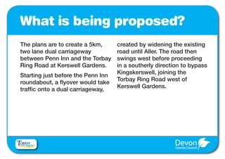 What is being proposed?
The plans are to create a 5km,      created by widening the existing
two lane dual carriageway           road until Aller. The road then
between Penn Inn and the Torbay     swings west before proceeding
Ring Road at Kerswell Gardens.      in a southerly direction to bypass
                                    Kingskerswell, joining the
Starting just before the Penn Inn
                                    Torbay Ring Road west of
roundabout, a flyover would take
                                    Kerswell Gardens.
traffic onto a dual carriageway,
 