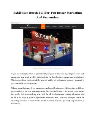Exhibition Booth Builder- For Better Marketing
And Promotion
If you are looking to enhance great identity for your business along with great leads and
customers, you must need to participate in the best business events and exhibitions.
This is something which should be ignored and to get instant and galore of popularity,
you must think about the same.
Talking about Germany, here numerous numbers of businesses of all over the world love
participating in various business events, fairs and exhibitions, for amazing and super
fast profit. This is something a hot hub for all the businesses coming all around the
world in the hope of great and profitable business ahead. How and what you can do in
order to participate in such events, must know from here and get ready to perform in a
better way.
 