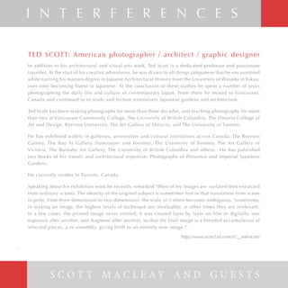 S C O T T M A C L E A Y A N D G U E S T S
I N T E R F E R E N C E S
TED SCOTT: American photographer / architect / graphic designer
In addition to his architectural and visual arts work, Ted Scott is a dedicated professor and passionate
traveller. At the start of his creative adventures, he was drawn to all things jampanese that he encountered
while earning his masters degree in Japaese Architectural History from the University of Waseda in Tokyo,
over time becoming fluent in Japanese. At the conclusion of these studies he spent a number of years
photographing the daily life and culture of contemporary Japan. From there he moved to Vancouver,
Canada and continued to to study and lecture extensively Japanese gardens and architecture.
Ted Scott has been making photographs for more than three decades, and teaching photography for more
than two at Vancouver Community College, The University of British Columbia, The Ontario College of
Art and Design, Ryerson University, The Art Gallery of Ontario, and The University of Toronto.
He has exhibited widely in galleries, universities and cultural institutions across Canada: The Ryerson
Gallery, The Bau Xi Gallery (Vancouver and Toronto), The University of Toronto, The Art Gallery of
Victoria, The Burnaby Art Gallery, The University of British Columbia and others. He has published
two books of his travels and architectural expertise: Photographs of Provence and Imperial Japanese
Gardens.
He currently resides in Toronto, Canada.
Speaking about his exhibition work he recently remarked “Most of my images are isolated then extracted
from ordinary scenes. The identity of the original subject is sometimes lost in that translation from scene
to print, from three dimensions to two dimensions; the scale of it often becomes ambiguous. Sometimes,
in making an image, the highest levels of technique are invaluable; at other times they are irrelevant.
In a few cases, the printed image never existed; it was created layer by layer on film or digitally, one
exposure after another, one fragment after another, so that the final image is a blended accumulation of
selected pieces, a re-assembly, giving birth to an entirely new image.”
http://www.ecm2art.com/#!__ted-scott/
20
 