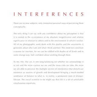 There are no new subjects, only innovative personal ways of perceiving them
conceptually.
The only thing I can say with any confidence about my perception is that
it is rooted in the co-existence of my absolute insignificance and relative
significance in relation to others and to the environment in which I evolve.
All of my photographic work deals with this duality and the uncertainty it
generates about who I am and what I think and feel. This need not constitute
a reason for inaction, for we can be riddled with doubts of all kinds and in
some strange way, feel confident about working through them.
To me, life, like art, is one long balancing act whether we acknowledge it
or not and the more curious we are and the more risks we take, the more
we are able to perceive the multiple vectors of interference that disturb our
existence as sources of growth and development bringing a much-needed
semblance of balance to what is, in reality, a permanent state of disequi-
librium. The social scientist in me might say that life is a set of unsolvable
simultaneous equations.
I N T E R F E R E N C E S
 