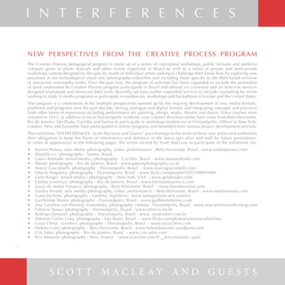S c o t t M a c L e a y e C o n v i d a d o s
NEW PERSPECTIVES FROM THE CREATIVE PROCESS PROGRAM
The Creative Process pedagogical program is made up of a series of conceptual workshops, public lectures and portfolio
critiques given in photo festivals and other events organized in Brazil as well as a series of private and semi-private
workshops custom designed for the specific needs of individual artists seeking to challenge their know-how by exploring new
processes in the technological visual arts (photography/video/film and including those specific to the Web-based universe
of interactive transmedia work). Over the past year, the program of activities has been expanded to include the promotion
of work undertaken by Creative Process program participants in Brazil and abroad via curatorial and art direction services
designed to promote and showcase their work. Recently, we have further expanded services to include counseling for artists
wishing to study in media programs or participate in residencies, workshops and hackathons in Europe and the United States.
This program is a celebration of the multiple perspectives opened up by the ongoing development of new media formats,
platforms and programs over the past decade, mixing analogue and digital formats and integrating concepts and practices
from other forms of expression including performance art, painting, design, music, theatre and dance. Since courses were
initiated in 2012, in addition to local Florianópolis residents, over a dozen Brazilian artists have come from Belo Horizonte,
Rio de Janeiro, São Paulo, Curitiba and Santos to participate in workshop residencies in Florianópolis. Others in New York,
London, Paris and Grenoble have participated in online programs and benefited from various project development services.
The exhibition “INTERFERENCES - Scott MacLeay and Guests” pays homage to the work of these new artists and underlines
their obligation to keep the flame of interference and defiance of the status quo alive and well for future generations.
In order of appearance in the following pages, the artists invited by Scott MacLeay to participate in the exhibition are:
•	 Suelen Pessoa: new media (photography, video, performance) - Belo Horizonte, Brasil - www.suelenpessoa.com
•	 Marilda v.r.: photography - Santos, Brasil
•	 Lauro Andrade: mixed media / photography - Curitiba, Brasil - www.lauroandrade.com
•	 Patout: photography - Rio de Janeiro, Brasil - www.patoutphotography.co.uk
•	 Marco Giacomelli: photography - Florianópolis, Brasil - www.marcogiacomelli.com
•	 Otávio Nogueira: photography - Florianópolis, Brasil - www.flickr.com/people/55953988@N00
•	 Gela Borges: mixed media / photography - New York, USA - www.gelaborges.com
•	 Fátima Lourenço: photography - Rio de Janeiro, Brasil - www.fatimamlourenco.com
•	 Laura de Avelar Fonseca: photography - Belo Horizonte, Brasil - www.lauradeavelar.com
•	 Sandra Arruda: new media (photography, video, performance) - Belo Horizonte, Brasil - www.sandraarruda.com
•	 Luma Jochims: photography - Londres, Inglaterra - www.lumajochims.wix.com/en
•	 Guilherme Ternes: photography - Florianópolis, Brasil - www.guilhermeternes.com
•	 Ana Carolina von Hertwig: transmedia, photography, cinema - Florianópolis, Brasil - www.anacarolinavonhertwig.com
•	 Fabrício Sousa: photography - Florianópolis, Brazil - www.fabricio.fot.br
•	 Rodrigo Ormond: photography - Florianópolis, Brasil - www. ormondart.com.br
•	 Antonio Carlos Lima: photography - São Paulo, Brasil - www.flickr.com/photos/antoniocarloslima)
•	 Luiza Christ: ceramics, photography - Florianópolis, Brasil - www.luizachrist.com
•	 Helena Leão: photography - Belo Horizonte, Brasil - www.helenaleaoarts.wordpress.com
•	 Cris Sales: photography - Rio de Janeiro, Brasil - www.cris-sales.com
•	 Kris Moisson: photography - Paris, France - www.ecm2art.com/#!__kris-moisson---port
S C O T T M A C L E A Y A N D G U E S T S
I N T E R F E R E N C E S
28
 