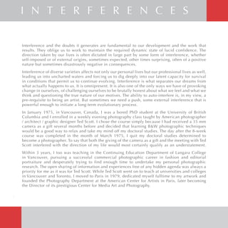 Interference and the doubts it generates are fundamental to our development and the work that
results. They oblige us to work to maintain the required dynamic state of lucid confidence. The
direction taken by our lives is often dictated in large part by some form of interference, whether
self-imposed or of external origins, sometimes expected, other times surprising, often of a positive
nature but sometimes disastrously negative in consequences.
Interference of diverse varieties affects not only our personal lives but our professional lives as well,
leading us into uncharted waters and forcing us to dig deeply into our latent capacity for survival
in conditions that permit us to continue evolving. Interference is what separates our dreams from
what actually happens to us. It is omnipresent. It is also one of the only ways we have of provoking
change in ourselves, of challenging ourselves to be brutally honest about what we feel and what we
think and questioning the true nature of our motives. The ability to auto-interfere is, in my view, a
pre-requisite to being an artist. But sometimes we need a push, some external interference that is
powerful enough to initiate a long-term evolutionary process.
In January 1975, in Vancouver, Canada, I was a bored PhD student at the University of British
Columbia and I enrolled in a weekly evening photography class taught by American photographer
/ architect / graphic designer Ted Scott. I chose the course simply because I had received a 35 mm
camera as a gift several months before and decided that learning B&W photographic techniques
would be a good way to relax and take my mind off my doctoral studies. The day after the 8-week
course was completed in the month of March 1975, I quit my doctoral studies determined to
become a photographer. To say that both the giving of the camera as a gift and the meeting with Ted
Scott interfered with the direction of my life would most certainly qualify as an understatement.
Within 3 years, I too was teaching in the Continuing Education Department of Langara College
in Vancouver, pursuing a successful commercial photographic career in fashion and editorial
portraiture and desperately trying to find enough time to undertake my personal photographic
research. The open sharing of information and experiences free of any hidden agenda was always a
priority for me as it was for Ted Scott. While Ted Scott went on to teach at universities and colleges
in Vancouver and Toronto, I moved to Paris in 1979, dedicated myself fulltime to my artwork and
founded the Photography Department at the American Center for Artists in Paris, later becoming
the Director of its prestigious Center for Media Art and Photography.
I N T E R F E R E N C E S
2
 
