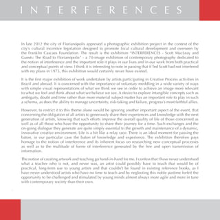 In late 2012 the city of Florianópolis approved a photographic exhibition project in the context of the
city’s cultural incentive legislation designed to promote local cultural development and overseen by
the Franklin Cascaes Foundation. The result is the exhibition “INTERFERENCES - Scott MacLeay and
Guests: The Road to Florianópolis” - a 70-image exhibition of contemporary photography dedicated to
the notion of interference and the important role it plays in our lives and in our work from both practical
and conceptual points of view. I think it is interesting to note in passing that if Ted Scott had not interfered
with my plans in 1975, this exhibition would certainly never have existed.
It is the first major exhibition of work undertaken by artists participating in Creative Process activities in
Brazil and abroad. It is concerned with the importance of voluntary meddling in a wide variety of ways
with simple visual representations of what we think we see in order to achieve an image more relevant
to what we feel and think about what we believe we see. A desire to explore intangible concepts such as
ambiguity, doubt and time rather than more material subject matter has an important role to play in such
a schema, as does the ability to manage uncertainty, risk-taking and failure, progress’s most faithful allies.
However, to restrict it to this theme alone would be ignoring another important aspect of the event, that
concerning the obligation of all artists to generously share their experiences and knowledge with the next
generation of artists, knowing that such efforts improve the overall quality of life of those concerned as
well as of all those who have the opportunity to share their journey for a time. Such exchanges and the
on-going dialogue they generate are quite simply essential to the growth and maintenance of a dynamic,
innovative creative environment. Life is a bit like a relay race. There is an ideal moment for passing the
baton, in our particular case the baton of knowledge and experience. The exhibition therefore pays
homage to the notion of interference and its inherent focus on researching new conceptual processes
as well as to the multitude of forms of interference generated by the free and open transmission of
information.
The notion of creating artwork and teaching go hand-in-hand for me. I confess that I have never understood
what a teacher who is not, and never was, an artist could possibly have to teach that would be of
practical, long-term use to young artists and that couldn’t be found in existing reference books, as I
have never understood artists who have no time to teach and by neglecting this noble pastime forfeit the
opportunity to be challenged and stimulated by young minds almost always more agile and more in tune
with contemporary society than their own.
4
I N T E R F E R E N C E S
 