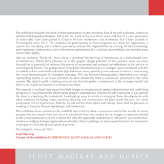 The exhibition includes the work of three generations of artist-teachers: that of my only professor, American
architect/photographer/designer, Ted Scott, my work of the past three years and that of a new generation
of artists who have participated in Creative Process residencies and workshops that I have created in
Florianópolis since 2011. The condition for participating in these programs is a thirst for exploration, a
passion for risk-taking and a solemn promise to assume the responsibility for sharing all their knowledge
and experience without restriction with the next generation. It is a serious responsibility and one that must
not be taken lightly.
Like my professor, Ted Scott, I have always considered the layering of information as a fundamental form
of interference. While Ted’s interests lie in the graphic design potential of this process, mine are more
focused on its potential to enhance the power of movement and textural considerations in the service of
psychological themes. The juxtaposition of multiple information types in multiple layers combined with the
incredible colour control offered in the digital domain, have opened up new avenues of research concerning
the visual representation of intangible concepts. This has lessened photography’s dependence on simply
representing reality as we it see and that we often mistakenly think is universally perceived in the same
manner. The digital world is nothing more or less than the perfect complement to the analogue world and
there is no reason for tension to exist between them.
The capacity of multiple layering and multiple images to simultaneously generate harmonious and conflicting
perspectives has permanently altered photography’s potential as a medium for self-expression. It has opened
the door to exploring the immaterial. Investigating ways in which to synergize these developments with
other mediums including video, painting, drawing and performance art have made the past two years
particularly rich in experiences, both for myself and for those artists with whom I have had the pleasure of
working in Creative Process workshops and residencies.
This exhibition bears witness to the indelible traces left by these experiences and to the wealth of varied
perspectives that result when our focus is transferred from the content of our images to questions related
to the conceptualization of this content and why the approach undertaken is relevant to our intellectual,
emotional and psychological perceptions of reality. There is perhaps no more powerful motor for innovation
in perspective than the prioritization of process.
Florianópolis, março de 2014
Scott MacLeay
Curator of the exhibition INTERFERENCES: SCOTT MACLEAY AND GUESTS
S C O T T M A C L E A Y A N D G U E S T S
5
 