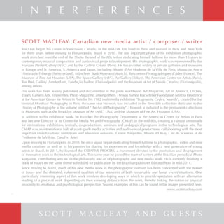 SCOTT MACLEAY: Canadian new media artist / composer / writer
MacLeay began his career in Vancouver, Canada, in the mid-70s. He lived in Paris and worked in Paris and New York
for thirty years before moving to Florianópolis, Brazil in 2010. The first important phase of his exhibition photographic
work stretched from the end of the 70s to the end of the 80s before dedicating himself fulltime for more than 15 years to
contemporary musical composition and audiovisual project development. His photographic work was represented by the
Marcuse Pfeifer Gallery (NYC) and by the Galérie Créatis (Paris). He has exibited widely in private galleries and museums
in Europe and N. America, S. America and Japan, including: Musée d’Art Moderne de la Ville de Paris, Museu de Arte e
História de Friburgo (Switezerland), Münchner Stadt Museum (Munich), Rencontres Photographiques d’Arles (France), The
Museum of Fine Art Houston (USA), The Space Gallery (NYC), Ao Gallery (Tokyo), The American Center for Artists (Paris),
Ton Peek Gallery (Amsterdam), Fundação Badesc (Florianópolis) and the Museum of Art of Sanata Catarina (Florianópolis),
among others.
His work has been widely published and documented in the press worldwide: Art Magazine, Art in America, Clichés,
Zoom, Camera Arts, Empreintes, Photo Magazine, among others. He was named Rockefeller Foundation Artist in Residence
at the American Center for Artists in Paris for his 1982 multimedia exhibition “Fragments, Cycles, Sounds”, created for the
biennial Month of Photography in Paris. the same year his work was included in the Time-Life collection dedicated to the
History of Photography in the volume entitled “The Art of Photography”. His work is included in the permanent collections
of Museums such as the Brooklyn Museum of Art (NYC, USA) and the Museum of Fine Art, Houston (USA).
In addition to his exhibition work, he founded the Photography Department at the American Center for Artists in Paris
and became Director of its Center for Media Art and Photography (CMAP) in the mid-80s, creating a cultural crossroads
for international exhibitions, festivals, co-productions, seminars and pedagogical programs in the technological arts. The
CMAP was an international hub of avant-garde media activities and audio-visual productions, collaborating with the most
important French cultural institutions and television networks (Centre Pompidou, Musée d’Orsay, Cité de Sciences et de
l’Industrie de la Vilette, Canal +, Arte).
Upon moving to Florianópolis in 2010, he once again began dedicating himself fulltime to photographic, video and new
media creations as well as to his passion for sharing his experiences and knowledge with a new generation of young
artists in Brazil. In 2011, he founded the CREATIVE PROCESS, a movement devoted to the promotion and development
of innovative work in the technological arts. This same year he joined the team of writers at the Brazilian periodical Photo
Magazine, contributing articles on the philosophy and art of photography and new media work. He is currently finishing a
book of essays on the same theme scheduled for publication by the Brazilian publisher Editora Photo in mid-2014.
Since moving to Brazil, much of his new media work in the photographic domain has been concerned with the notion
of traces and the distorted, ephemeral qualities of our souvenirs of both remarkable and banal events/situations. One
particularly interesting aspect of this work involves developing ways in which to provide spectators with an alternative
reading of a piece of work depending on their viewing distance from the work, thereby linking the notion of physical
proximity to emotional and psychological perspective. Several examples of this can be found in the images presented here.
www.scottmacleay.com
S C O T T M A C L E A Y A N D G U E S T S
I N T E R F E R E N C E S
6
 
