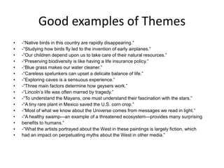 Good examples of Themes
• -“Native birds in this country are rapidly disappearing.”
• -“Studying how birds fly led to the invention of early airplanes.”
• -“Our children depend upon us to take care of their natural resources.”
• -“Preserving biodiversity is like having a life insurance policy.”
• -“Blue grass makes our water cleaner.”
• -“Careless spelunkers can upset a delicate balance of life.”
• -“Exploring caves is a sensuous experience.”
• -“Three main factors determine how geysers work.”
• -“Lincolnʼs life was often marred by tragedy.”
• -“To understand the Mayans, one must understand their fascination with the stars.”
• -“A tiny rare plant in Mexico saved the U.S. corn crop.”
• -“Most of what we know about the Universe comes from messages we read in light.”
• -“A healthy swamp—an example of a threatened ecosystem—provides many surprising
• benefits to humans.”
• -“What the artists portrayed about the West in these paintings is largely fiction, which
• had an impact on perpetuating myths about the West in other media.”
 