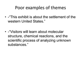 Poor examples of themes
• -“This exhibit is about the settlement of the
western United States.”
• -“Visitors will learn about molecular
structure, chemical reactions, and the
scientific process of analyzing unknown
substances.”
 