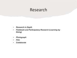 Research
• Research in Depth
• Fieldwork and Participatory Research (Learning by
Doing)
• Photograph
• Film
• Collaborate
 