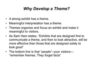 Why Develop a Theme?
• A strong exhibit has a theme.
• Meaningful interpretation has a theme.
• Themes organize and focus an exhibit and make it
meaningful to visitors.
• As Sam Ham states, “Exhibits that are designed first to
communicate a theme, and then to look attractive, will be
more effective than those that are designed solely to
look good”
• The bottom line is that “people”--your visitors—
“remember themes. They forget facts”
 