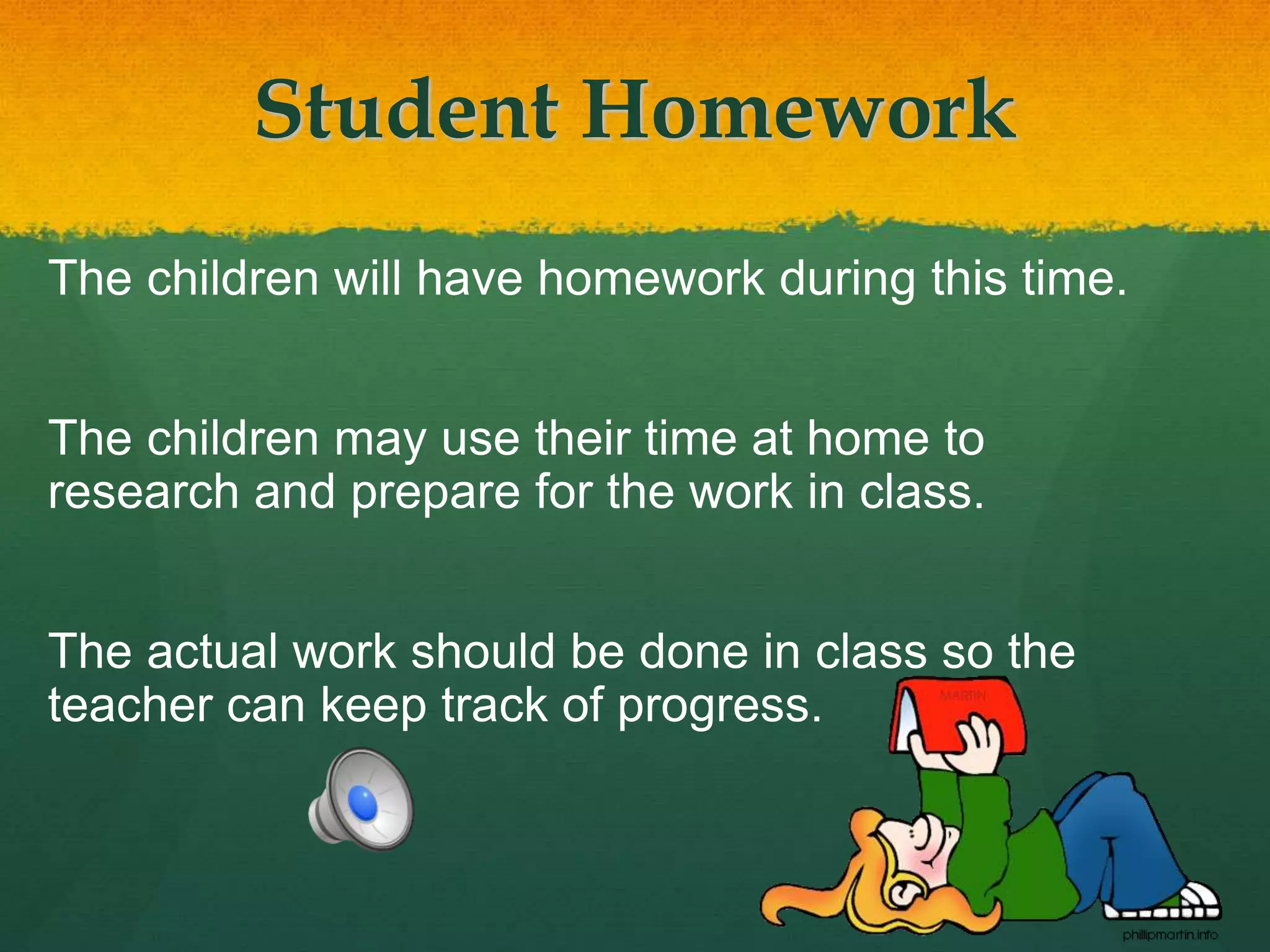 Student Homework
The children will have homework during this time.
The children may use their time at home to
research and prepare for the work in class.
The actual work should be done in class so the
teacher can keep track of progress.
 