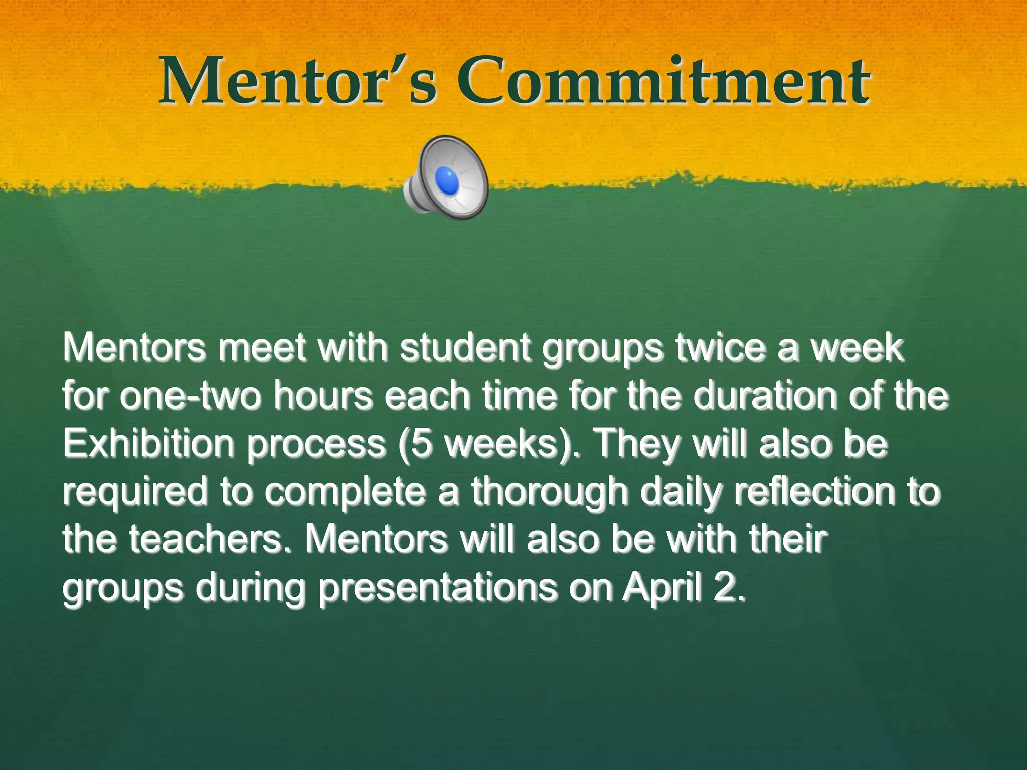 Mentor’s Commitment
Mentors meet with student groups twice a week
for one-two hours each time for the duration of the
Exhibition process (5 weeks). They will also be
required to complete a thorough daily reflection to
the teachers. Mentors will also be with their
groups during presentations on April 2.
 