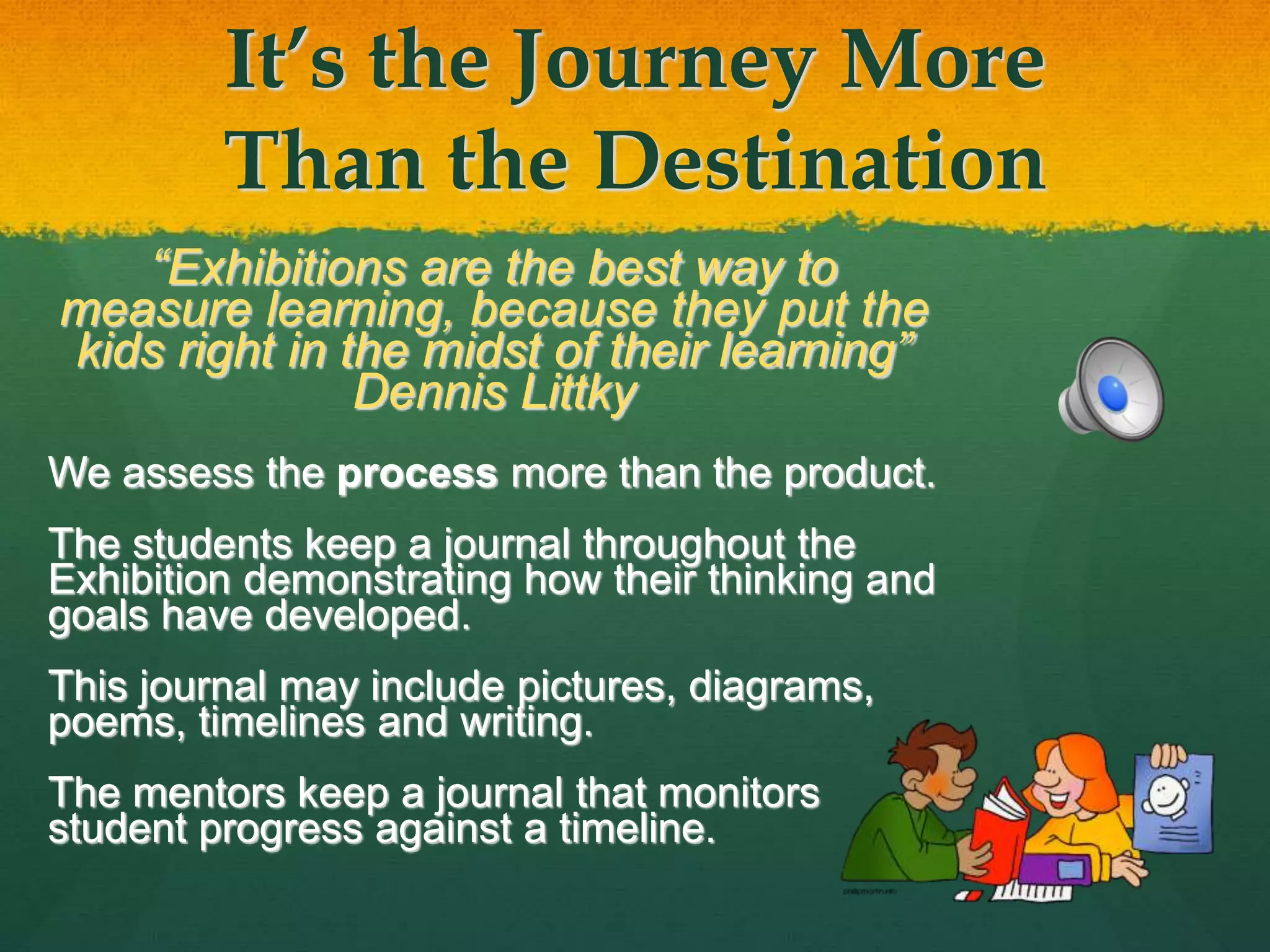It’s the Journey More
Than the Destination
“Exhibitions are the best way to
measure learning, because they put the
kids right in the midst of their learning”
Dennis Littky
We assess the process more than the product.
The students keep a journal throughout the
Exhibition demonstrating how their thinking and
goals have developed.
This journal may include pictures, diagrams,
poems, timelines and writing.
The mentors keep a journal that monitors
student progress against a timeline.
 