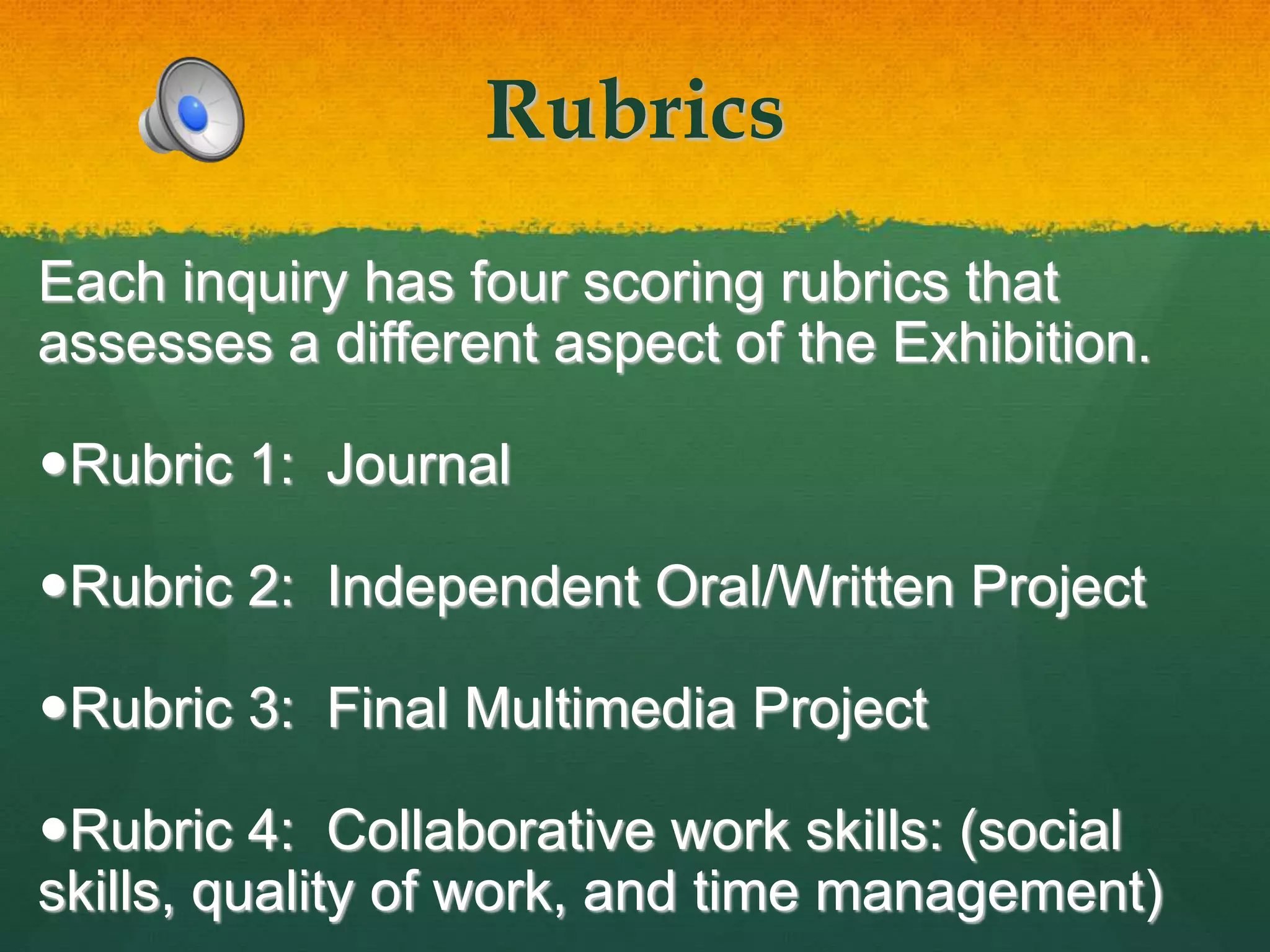 Rubrics
Each inquiry has four scoring rubrics that
assesses a different aspect of the Exhibition.
Rubric 1: Journal
Rubric 2: Independent Oral/Written Project
Rubric 3: Final Multimedia Project
Rubric 4: Collaborative work skills: (social
skills, quality of work, and time management)
 
