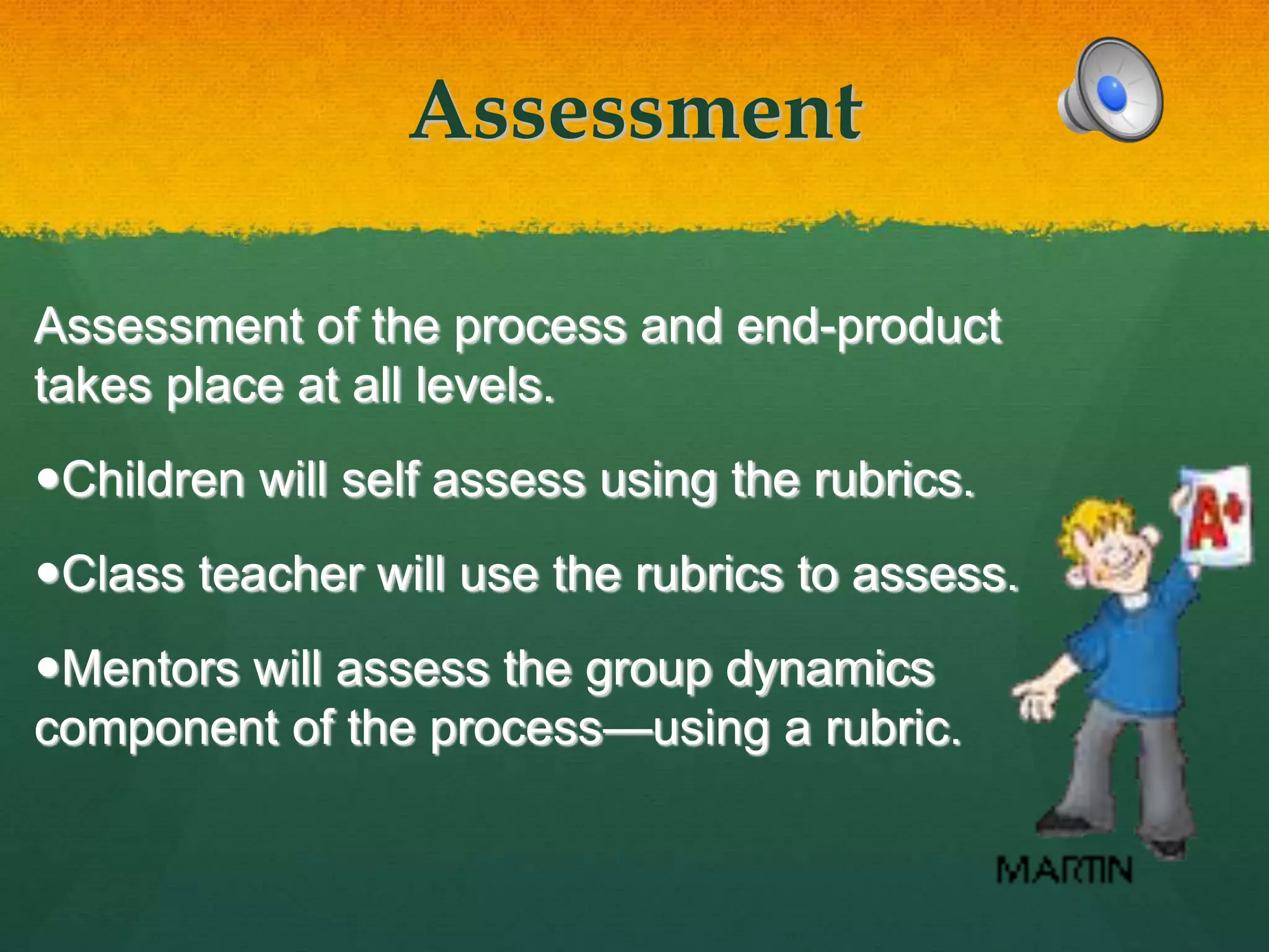 Assessment
Assessment of the process and end-product
takes place at all levels.
Children will self assess using the rubrics.
Class teacher will use the rubrics to assess.
Mentors will assess the group dynamics
component of the process—using a rubric.
 