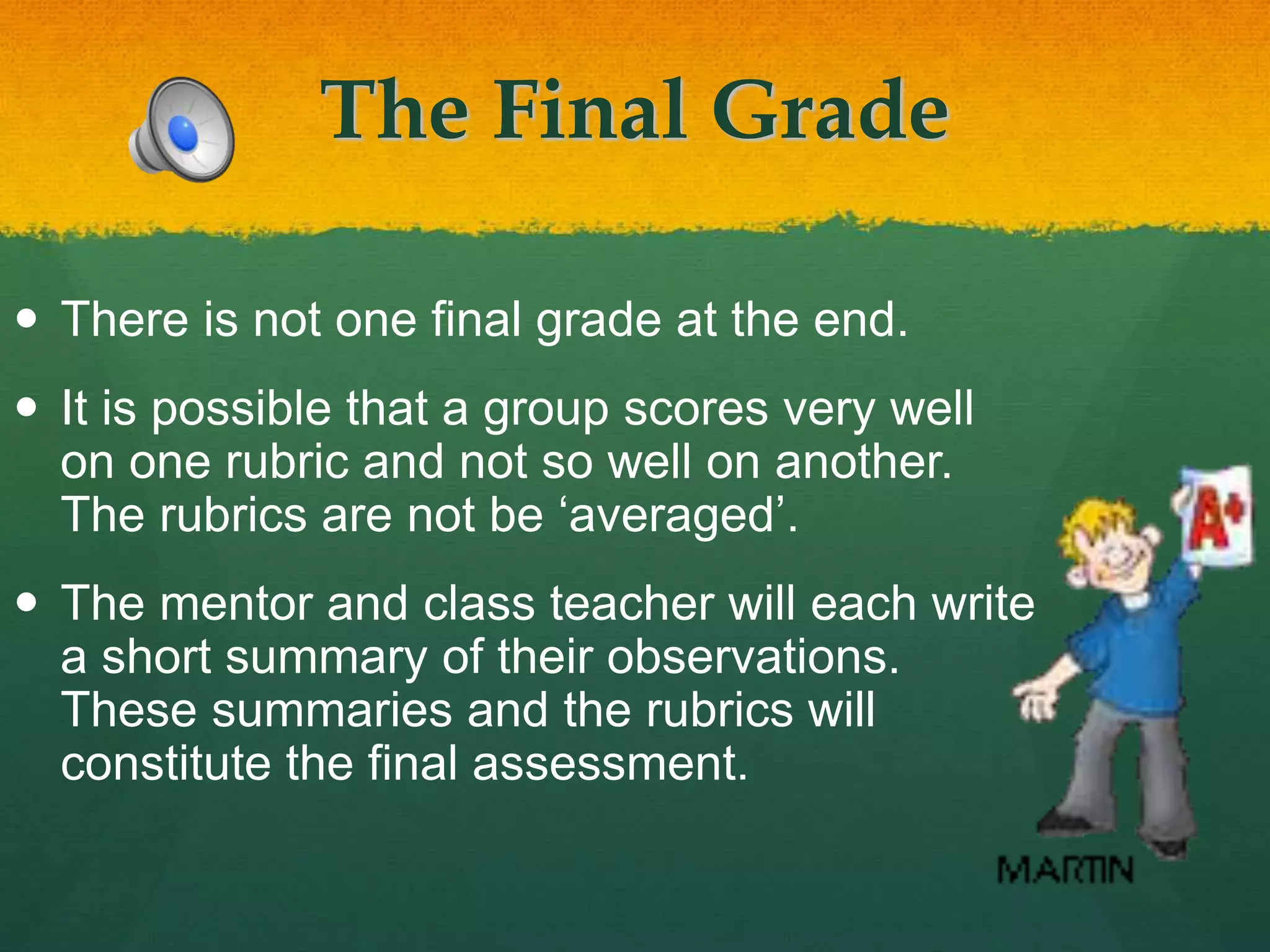The Final Grade
 There is not one final grade at the end.
 It is possible that a group scores very well
on one rubric and not so well on another.
The rubrics are not be ‘averaged’.
 The mentor and class teacher will each write
a short summary of their observations.
These summaries and the rubrics will
constitute the final assessment.
 