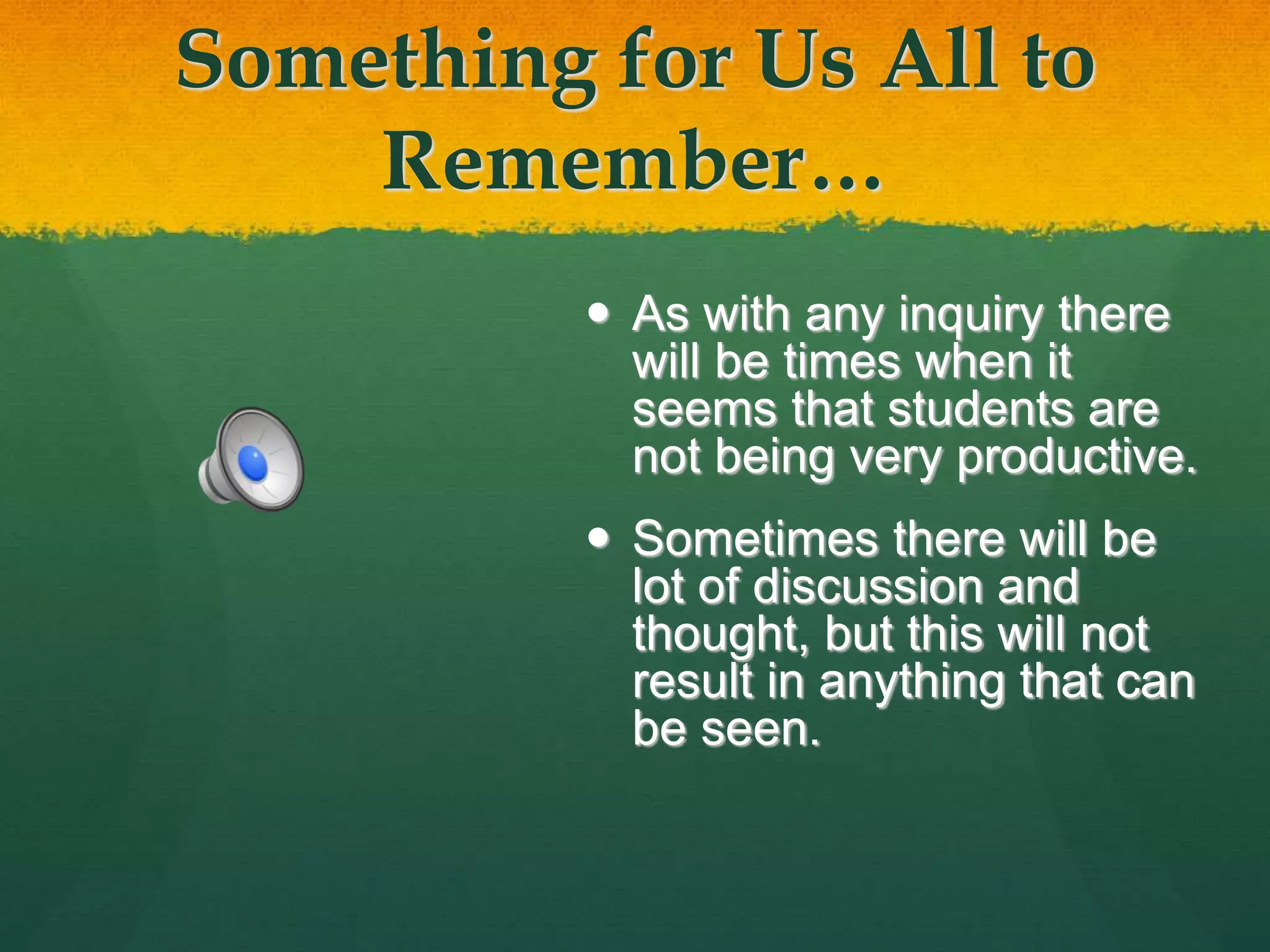 Something for Us All to
Remember…
 As with any inquiry there
will be times when it
seems that students are
not being very productive.
 Sometimes there will be
lot of discussion and
thought, but this will not
result in anything that can
be seen.
 