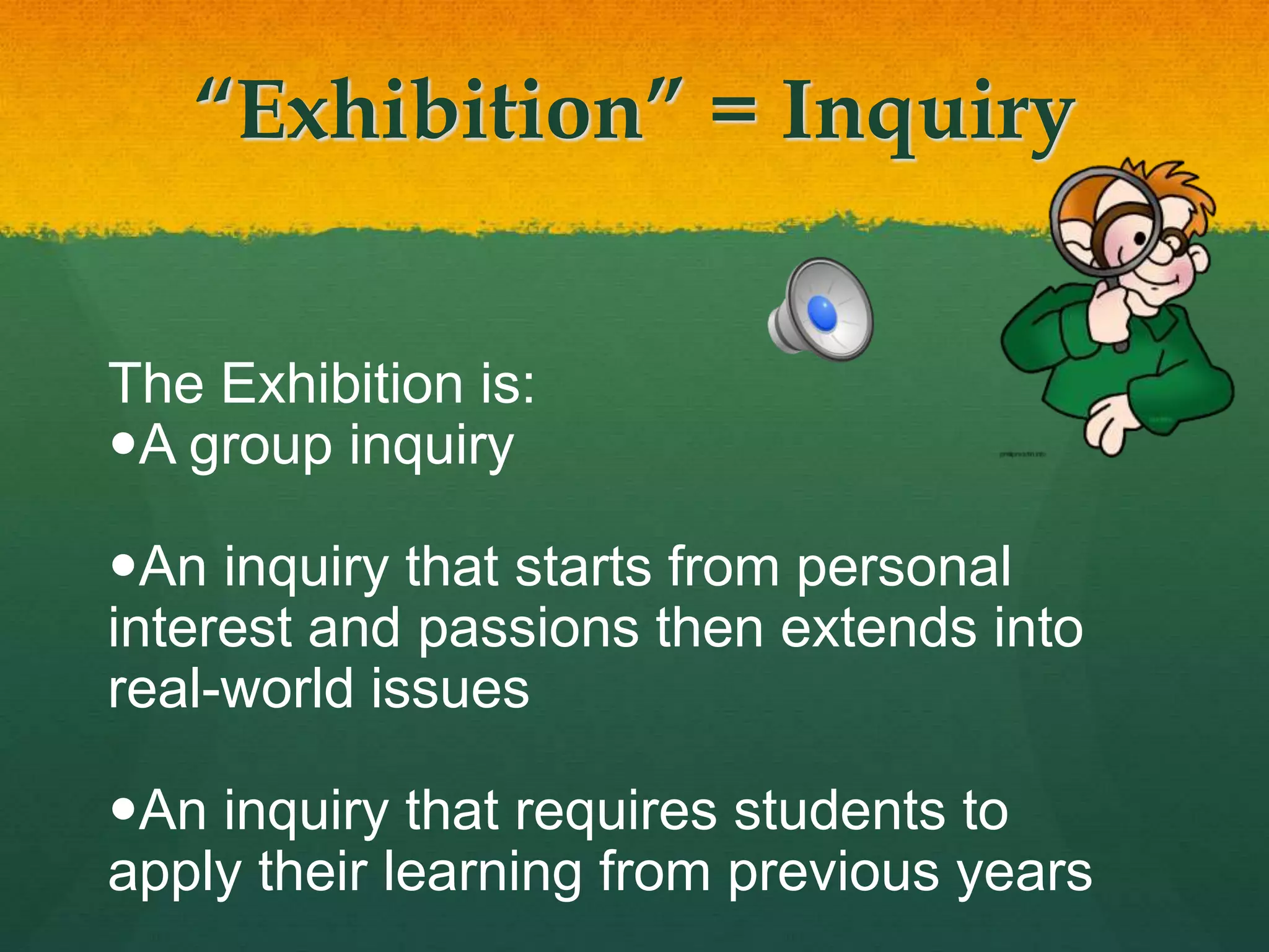 “Exhibition” = Inquiry
The Exhibition is:
A group inquiry
An inquiry that starts from personal
interest and passions then extends into
real-world issues
An inquiry that requires students to
apply their learning from previous years
 