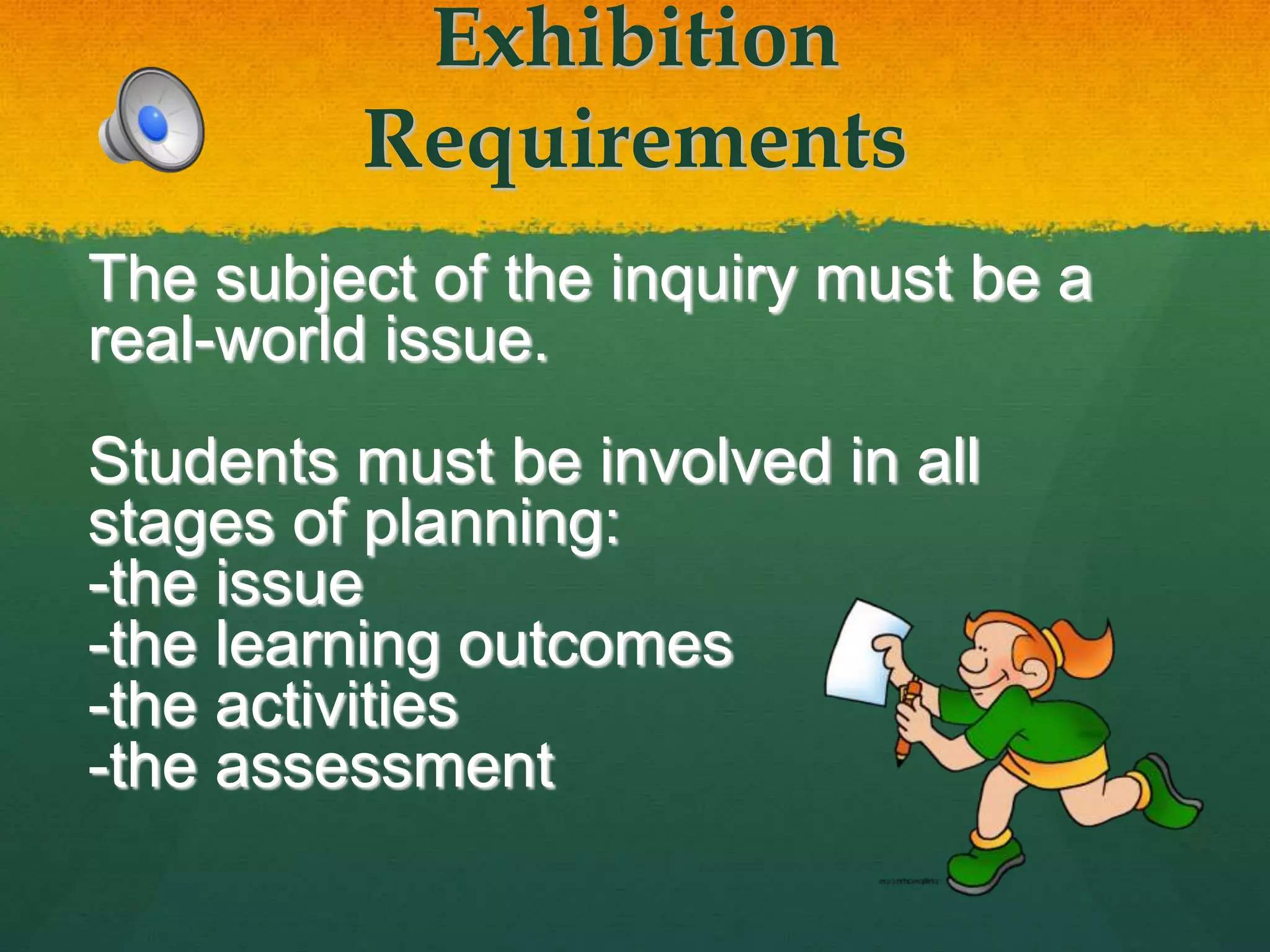 Exhibition
Requirements
The subject of the inquiry must be a
real-world issue.
Students must be involved in all
stages of planning:
-the issue
-the learning outcomes
-the activities
-the assessment
 