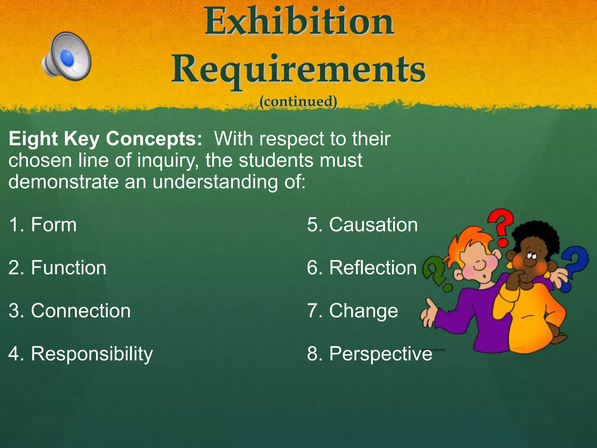 Exhibition
Requirements
(continued)
Eight Key Concepts: With respect to their
chosen line of inquiry, the students must
demonstrate an understanding of:
1. Form 5. Causation
2. Function 6. Reflection
3. Connection 7. Change
4. Responsibility 8. Perspective
 
