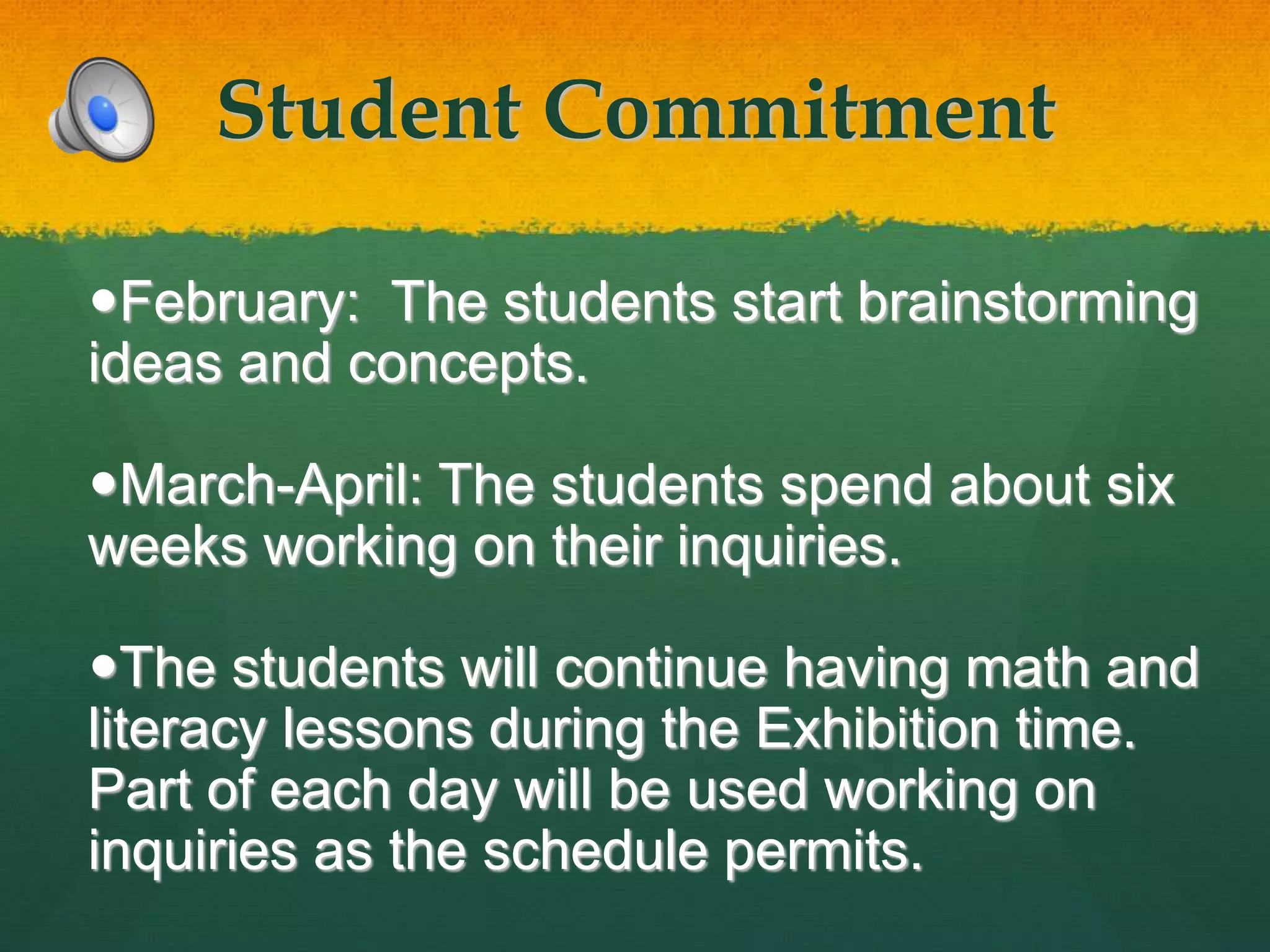 Student Commitment
February: The students start brainstorming
ideas and concepts.
March-April: The students spend about six
weeks working on their inquiries.
The students will continue having math and
literacy lessons during the Exhibition time.
Part of each day will be used working on
inquiries as the schedule permits.
 