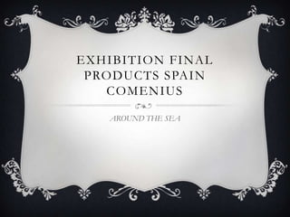 EXHIBITION FINAL
 PRODUCTS SPAIN
   COMENIUS

   AROUND THE SEA
 