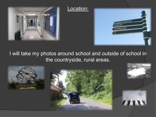 Location: 
I will take my photos around school and outside of school in 
the countryside, rural areas. 
 