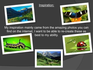 Inspiration: 
My inspiration mainly came from the amazing photos you can 
find on the internet, I want to be able to re-create these as 
best to my ability. 
 