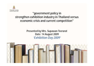 "government policy in
strengthen exhibition industry in Thailand versus
    economic crisis and current competition"


        Presented by Mrs. Supawan Teerarat
               Date: 14 August 2009
             ‘Exhibition Day 2009’
 
