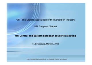 UFI - The Global Association of the Exhibition Industry

                       UFI European Chapter


UFI Central and Eastern European countries Meeting


                    St. Petersburg, March 6, 2008




          CBBS - Management Consulting Co. - UFI European Chapter, St. Petersburg
 