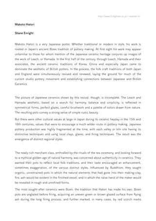 http://www2r.biglobe.ne.jp/~makoto-h/
Makoto Hatori
Shane Enright
Makoto Hatori is a very Japanese potter. Whether traditional or modern in style, his work is
rooted in Japan's ancient Bizen tradition of pottery making. At first sight his work may appear
unfamiliar to those for whom mention of the Japanese ceramic heritage conjures up images of
the work of Leach, or Hamada. In the first half of the century, through Leach, Hamada and their
associates, the ancient ceramic traditions of Korea, China and especially Japan came to
dominate the aesthetic of British potters. In the process, the folk craft traditions of both Japan
and England were simultaneously revived and renewed, laying the ground for much of the
current studio pottery movement and establishing connections between Japanese and British
Ceramics.
The picture of Japanese ceramics shown by this revival, though, is incomplete. The Leach and
Hamada aesthetic, based on a search for harmony, balance and simplicity, is reflected in
symmetrical forms, perfect glazes, careful brushwork and a palette of colors drawn from nature.
The resulting pots convey a strong sense of simple rustic beauty.
But there were other cultural values at large in Japan during its ceramic heyday in the 15th and
16th centuries, values that were to encourage a much wilder route in pottery making. Japanese
pottery production was highly fragmented at the time, with each valley or kiln site having its
distinctive techniques and using local clays, glazes, and firing techniques. The result was the
emergence of distinct regional styles.
The newly rich merchant class, enthralled by the rituals of the tea ceremony, and looking forward
to a mythical golden age of natural harmony, was concerned about authenticity in ceramics. They
wanted their pots to reflect local folk traditions, and their taste encouraged an enhancement,
sometimes exaggeration, of the various distinct styles. Influenced by Buddhism, they sought
organic, unrestrained pots in which the natural elements that had gone into their making-clay,
fire, ash-would be evident in the finished vessel, and in which the naive hand of the maker would
be revealed in rough and unrefined forms.
The most sought-after ceramics were Bizen, the tradition that Hatori has made his own. Bizen
pots are unglazed before firing, acquiring an uneven green or brown glazed surface from flying
ash during the long firing process, and further marked, in many cases, by red scorch marks
 