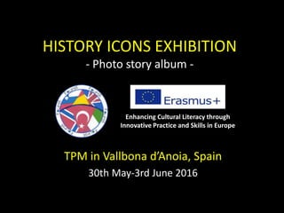 HISTORY ICONS EXHIBITION
- Photo story album -
TPM in Vallbona d’Anoia, Spain
30th May-3rd June 2016
Enhancing Cultural Literacy through
Innovative Practice and Skills in Europe
 