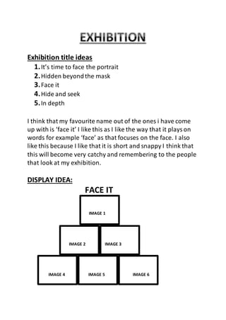 Exhibition title ideas 
1. It’s time to face the portrait 
2. Hidden beyond the mask 
3. Face it 
4. Hide and seek 
5. In depth 
I think that my favourite name out of the ones i have come 
up with is ‘face it’ I like this as I like the way that it plays on 
words for example ‘face’ as that focuses on the face. I also 
like this because I like that it is short and snappy I think that 
this will become very catchy and remembering to the people 
that look at my exhibition. 
DISPLAY IDEA: 
FACE IT 
IMAGE 1 
IMAGE 2 IMAGE 3 
IMAGE 4 IMAGE 5 IMAGE 6 
