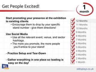 Start promoting your presence at the exhibition
to existing clients
• Encourage them to drop by your specific
stand number - give them directions!
Use Social Media
• Use all the relevant event, venue, and sector
hashtags.
• The more you promote, the more people
you’ll entice to your stand!
- Practice Setup and Tear-Down
- Gather everything in one place so loading is
easy on the day!
 