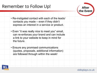 • Re-instigated contact with each of the leads/
contacts you made – even if they didn’t
express an interest in a service or product.
• Even “it was really nice to meet you” email,
can re-enforces your brand and can include
a link to your website to keep in mind for
the future.
• Ensure any promised communications
(quotes, proposals, additional information)
are followed through within the week!
 