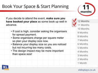 If you decide to attend the event, make sure you
have booked your place as some book up well in
advance.
• If cost is high, consider asking the organisers
for spread payment.
• Some organisers charge per square meter
so plan your display size now.
• Balance your display size so you are noticed
but not incurring too many costs.
• The design impact may be more important
than space size!
 