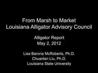 From Marsh to Market
Louisiana Alligator Advisory Council
            Alligator Report
             May 2, 2012

       Lisa Barona McRoberts, Ph.D.
            Chuanlan Liu, Ph.D.
         Louisiana State University
 