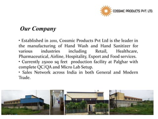 Our Company
• Established in 2011, Cossmic Products Pvt Ltd is the leader in
the manufacturing of Hand Wash and Hand Sanitizer for
various industries including Retail, Healthcare,
Pharmaceutical, Airline, Hospitality, Export and Food services.
• Currently 25000 sq feet production facility at Palghar with
complete QC/QA and Micro Lab Setup.
• Sales Network across India in both General and Modern
Trade.
 