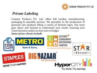 Private Labeling
Cossmic Products Pvt. Ltd. offers full turnkey manufacturing,
packaging & assembly services. We specialize in the production of
personal care products filling a variety of formula types. Our team
goes above and beyond to understand your needs, ensuring your
vision becomes reality on time and on budget.
Some of our clients include
 