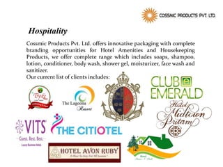 Hospitality
Cossmic Products Pvt. Ltd. offers innovative packaging with complete
branding opportunities for Hotel Amenities and Housekeeping
Products, we offer complete range which includes soaps, shampoo,
lotion, conditioner, body wash, shower gel, moisturizer, face wash and
sanitizer.
Our current list of clients includes:
 